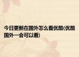 今日更新在国外怎么看优酷(优酷国外一会可以看)