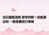 当日最新消息 助学贷款一定能通过吗 一般需要进行审核