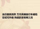 当日最新消息 万元高端自行车被抢空或可升值 热销款需等两三月