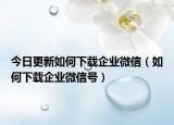 今日更新如何下载企业微信（如何下载企业微信号）