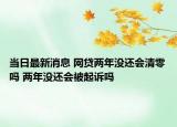 当日最新消息 网贷两年没还会清零吗 两年没还会被起诉吗
