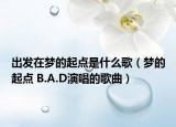 出发在梦的起点是什么歌（梦的起点 B.A.D演唱的歌曲）