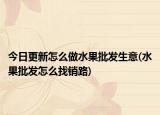 今日更新怎么做水果批发生意(水果批发怎么找销路)