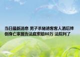 当日最新消息 男子杀猪请客客人酒后摔倒身亡家属告法庭索赔80万 法院判了