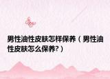 男性油性皮肤怎样保养（男性油性皮肤怎么保养?）