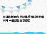 当日最新消息 医院体检可以用医保卡吗 一般都是自费项目