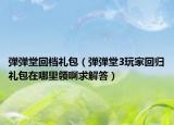 弹弹堂回档礼包（弹弹堂3玩家回归礼包在哪里领啊求解答）