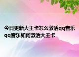 今日更新大王卡怎么激活qq音乐qq音乐如何激活大王卡