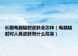 长期电脑辐射皮肤会怎样（电脑辐射对人类皮肤有什么危害）