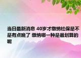当日最新消息 40岁才缴纳社保是不是有点晚了 缴纳哪一种是最划算的呢