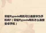 荣耀flypods耳机可以连接华为手机吗?（荣耀flypods耳机怎么连接安卓手机）