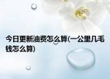 今日更新油费怎么算(一公里几毛钱怎么算)