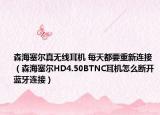 森海塞尔真无线耳机 每天都要重新连接（森海塞尔HD4.50BTNC耳机怎么断开蓝牙连接）