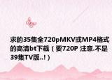求的35集全720pMKV或MP4格式的高清bt下载（要720P 注意.不是39集TV版..!）