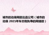 城市的边缘网剧出品公司（城市的边缘 2021年车志刚执导的网络剧）