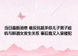 当日最新消息 敢反抗就杀你儿子男子趁机与醉酒女发生关系 事后竟又入室侵犯