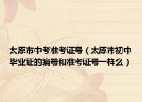 太原市中考准考证号（太原市初中毕业证的编号和准考证号一样么）