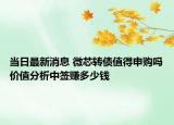 当日最新消息 微芯转债值得申购吗价值分析中签赚多少钱
