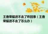 王者荣耀进不去了咋回事（王者荣耀进不去了怎么办）