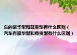 车的豪华型和尊贵型有什么区别（汽车有豪华型和尊贵型有什么区别）
