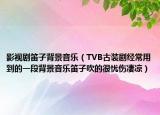 影视剧笛子背景音乐（TVB古装剧经常用到的一段背景音乐笛子吹的很忧伤凄凉）