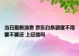 当日最新消息 京东白条额度不用要不要还 上征信吗