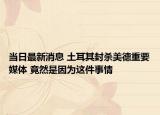当日最新消息 土耳其封杀美德重要媒体 竟然是因为这件事情
