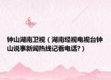 钟山湖南卫视（湖南经视电视台钟山说事新闻热线记看电话?）