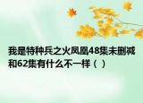 我是特种兵之火凤凰48集未删减和62集有什么不一样（）