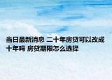 当日最新消息 二十年房贷可以改成十年吗 房贷期限怎么选择