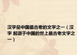 汉字是中国最古老的文字之一（汉字 起源于中国的世上最古老文字之一）