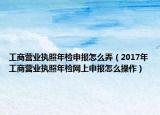 工商营业执照年检申报怎么弄（2017年工商营业执照年检网上申报怎么操作）