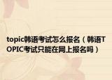 topic韩语考试怎么报名（韩语TOPIC考试只能在网上报名吗）