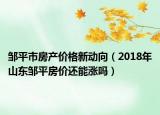 邹平市房产价格新动向（2018年山东邹平房价还能涨吗）