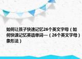 如何让孩子快速记忆26个英文字母（如何快速记忆英语单词—（26个英文字母）象形法）