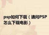 psp如何下载（请问PSP怎么下载电影）