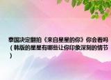 泰国决定翻拍《来自星星的你》你会看吗（韩版的星星有哪些让你印象深刻的情节）