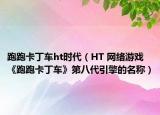 跑跑卡丁车ht时代（HT 网络游戏《跑跑卡丁车》第八代引擎的名称）