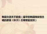 韩国女团杀手歌曲（最早的韩国辣妹组合唱的那首《杀手》在哪里能找到）