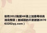 谁有2012我爱HK喜上加喜粤语高清完整版（删减版的不要谢谢287063202qq.com）