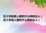 五十岁的男人喜欢什么样的女人（五十岁男人喜欢什么样的女人）