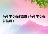 独生子女有多幸福（独生子女有补贴吗）