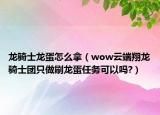 龙骑士龙蛋怎么拿（wow云端翔龙骑士团只做刷龙蛋任务可以吗?）