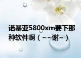 诺基亚5800xm要下那种软件啊（~~谢~）