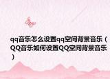 qq音乐怎么设置qq空间背景音乐（QQ音乐如何设置QQ空间背景音乐）