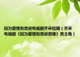 因为爱情有奇迹电视剧齐霁结婚（齐霁 电视剧《因为爱情有奇迹奇缘》男主角）