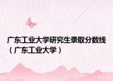 广东工业大学研究生录取分数线（广东工业大学）