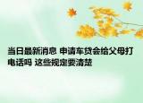 当日最新消息 申请车贷会给父母打电话吗 这些规定要清楚