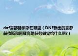 dnf雾都赫伊斯在哪里（DNF新出的雾都赫依斯和阿登高地任务做完给什么啊?）