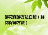 鲜花保鲜方法白醋（鲜花保鲜方法）
